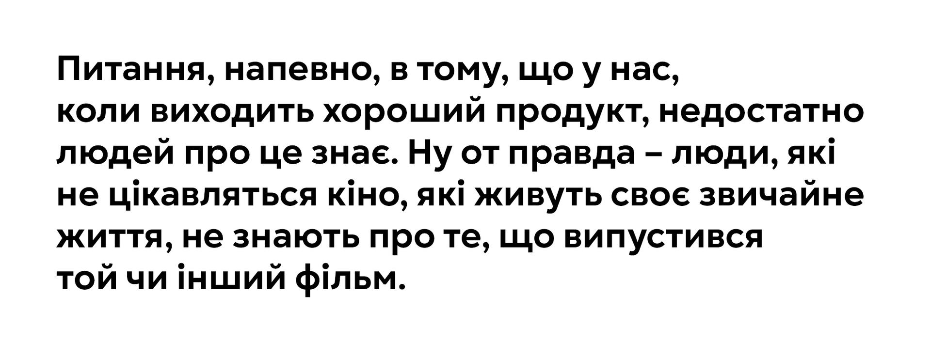 Питання, напевно, в тому, що у нас, коли виходить хороший продукт, недостатно
людей про це знає. Ну от правда - люди, які не цікавляться кіно, які живуть своє звичайне
життя, не знають про те, що випустився
той чи інший фільм.